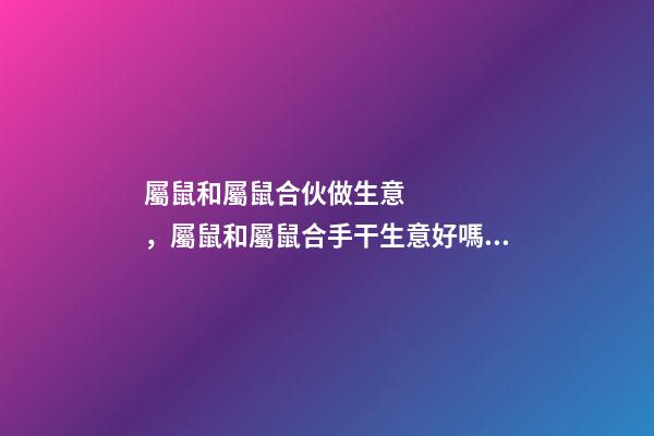 屬鼠和屬鼠合伙做生意，屬鼠和屬鼠合手干生意好嗎？ 鼠和鼠在一起財運好嗎 鼠和鼠做生意合不合財